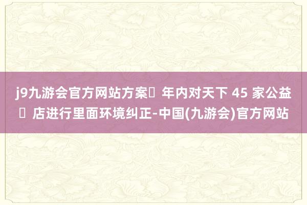 j9九游会官方网站方案⼀年内对天下 45 家公益⼩店进行里面环境纠正-中国(九游会)官方网站