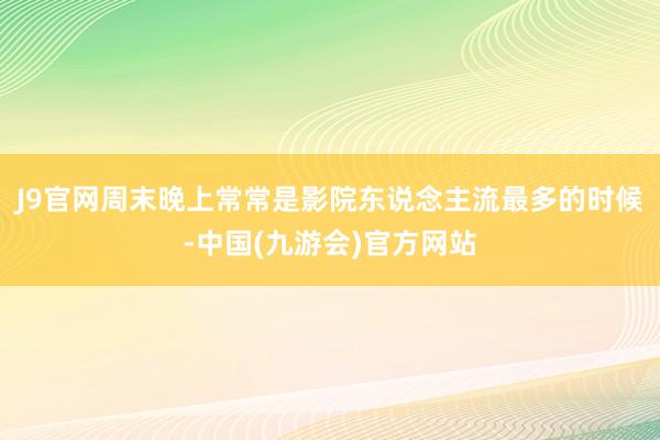 J9官网周末晚上常常是影院东说念主流最多的时候-中国(九游会)官方网站