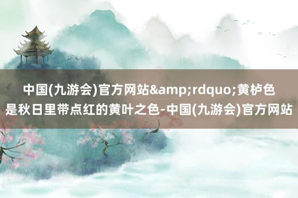 中国(九游会)官方网站&rdquo;黄栌色是秋日里带点红的黄叶之色-中国(九游会)官方网站