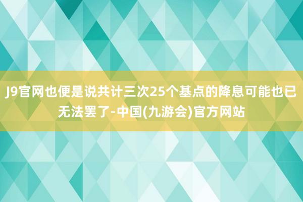 J9官网也便是说共计三次25个基点的降息可能也已无法罢了-中国(九游会)官方网站