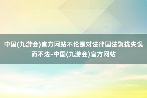 中国(九游会)官方网站不论是对法律国法聚拢失误而不法-中国(九游会)官方网站