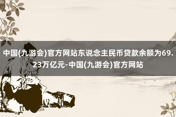 中国(九游会)官方网站东说念主民币贷款余额为69.23万亿元-中国(九游会)官方网站