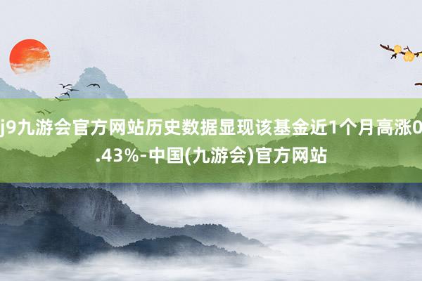 j9九游会官方网站历史数据显现该基金近1个月高涨0.43%-中国(九游会)官方网站