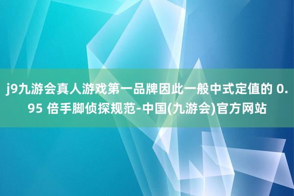 j9九游会真人游戏第一品牌因此一般中式定值的 0.95 倍手脚侦探规范-中国(九游会)官方网站