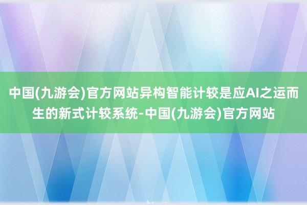 中国(九游会)官方网站异构智能计较是应AI之运而生的新式计较系统-中国(九游会)官方网站