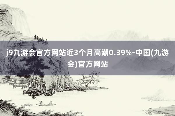 j9九游会官方网站近3个月高潮0.39%-中国(九游会)官方网站