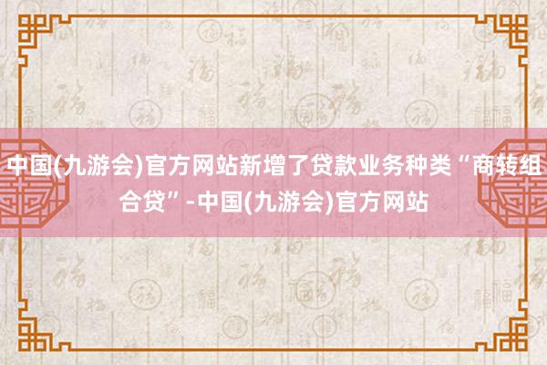 中国(九游会)官方网站新增了贷款业务种类“商转组合贷”-中国(九游会)官方网站