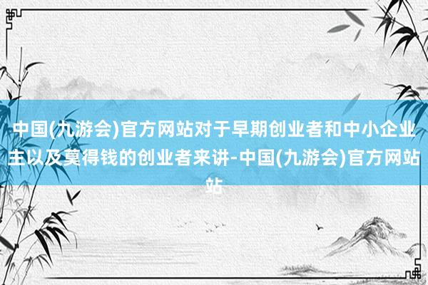 中国(九游会)官方网站对于早期创业者和中小企业主以及莫得钱的创业者来讲-中国(九游会)官方网站