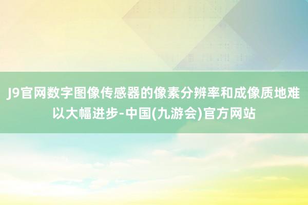 J9官网数字图像传感器的像素分辨率和成像质地难以大幅进步-中国(九游会)官方网站