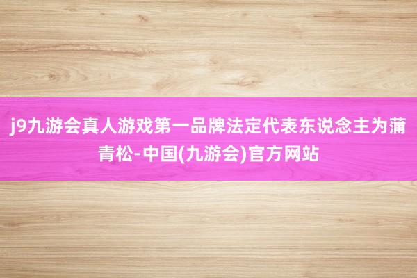 j9九游会真人游戏第一品牌法定代表东说念主为蒲青松-中国(九游会)官方网站