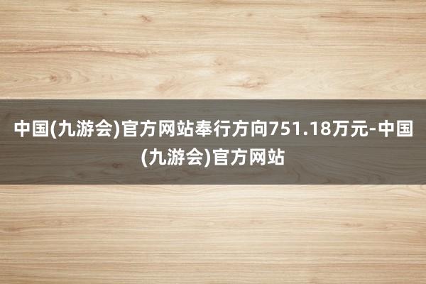 中国(九游会)官方网站奉行方向751.18万元-中国(九游会)官方网站