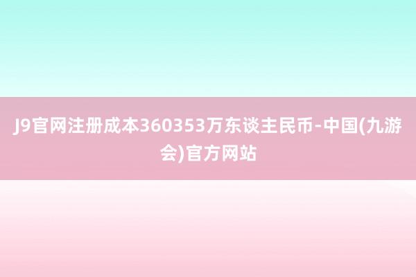 J9官网注册成本360353万东谈主民币-中国(九游会)官方网站