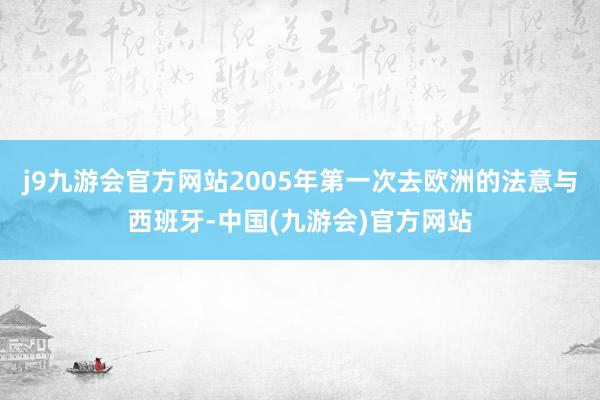 j9九游会官方网站2005年第一次去欧洲的法意与西班牙-中国(九游会)官方网站