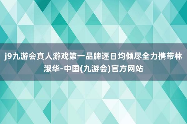 j9九游会真人游戏第一品牌逐日均倾尽全力携带林淑华-中国(九游会)官方网站