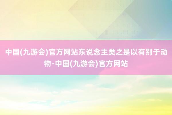 中国(九游会)官方网站东说念主类之是以有别于动物-中国(九游会)官方网站