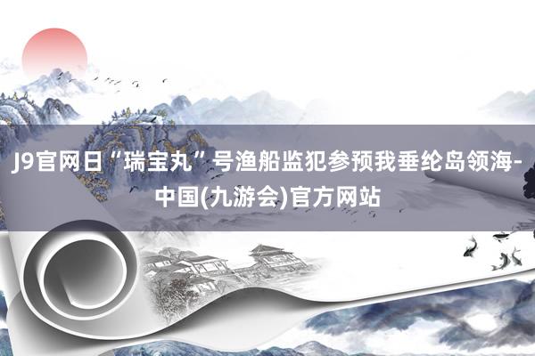 J9官网日“瑞宝丸”号渔船监犯参预我垂纶岛领海-中国(九游会)官方网站