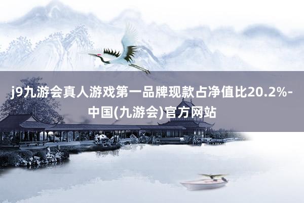 j9九游会真人游戏第一品牌现款占净值比20.2%-中国(九游会)官方网站