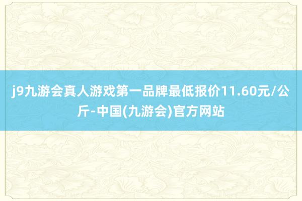 j9九游会真人游戏第一品牌最低报价11.60元/公斤-中国(九游会)官方网站