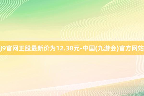 J9官网正股最新价为12.38元-中国(九游会)官方网站