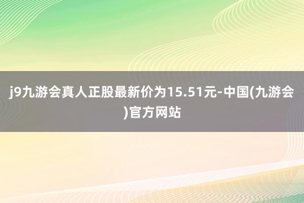 j9九游会真人正股最新价为15.51元-中国(九游会)官方网站