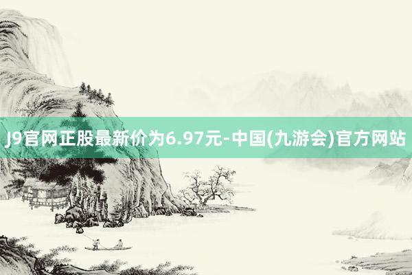 J9官网正股最新价为6.97元-中国(九游会)官方网站