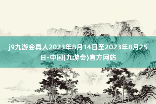 j9九游会真人2023年8月14日至2023年8月25日-中国(九游会)官方网站