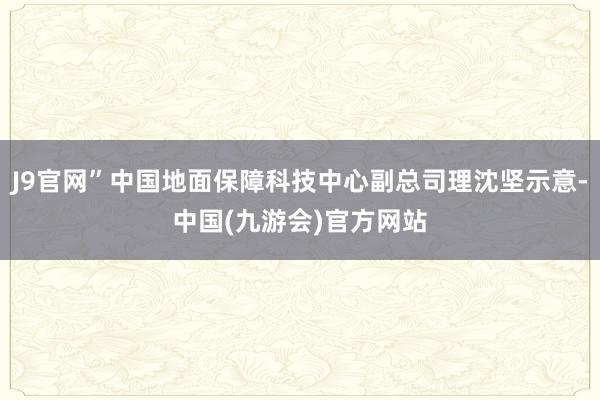 J9官网”中国地面保障科技中心副总司理沈坚示意-中国(九游会)官方网站