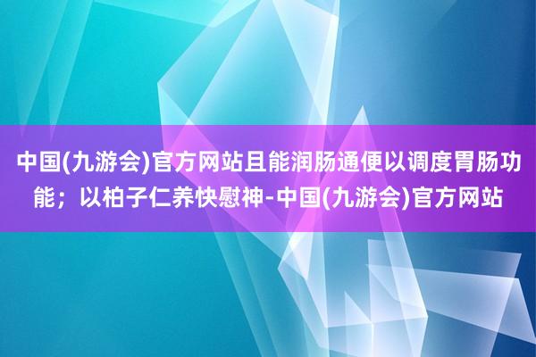 中国(九游会)官方网站且能润肠通便以调度胃肠功能；以柏子仁养快慰神-中国(九游会)官方网站