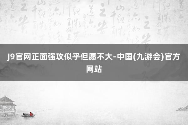 J9官网正面强攻似乎但愿不大-中国(九游会)官方网站