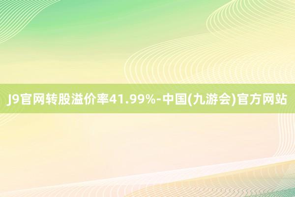 J9官网转股溢价率41.99%-中国(九游会)官方网站