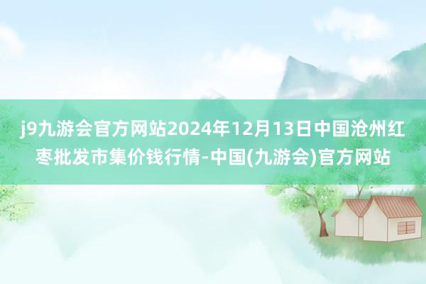 j9九游会官方网站2024年12月13日中国沧州红枣批发市集价钱行情-中国(九游会)官方网站