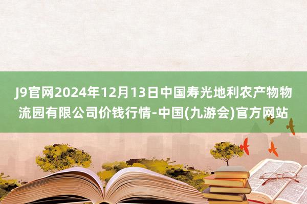 J9官网2024年12月13日中国寿光地利农产物物流园有限公司价钱行情-中国(九游会)官方网站