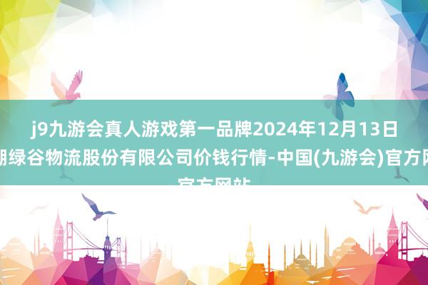 j9九游会真人游戏第一品牌2024年12月13日两湖绿谷物流股份有限公司价钱行情-中国(九游会)官方网站