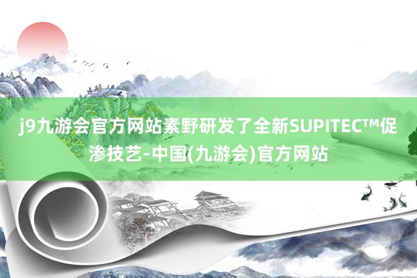 j9九游会官方网站素野研发了全新SUPITEC™促渗技艺-中国(九游会)官方网站