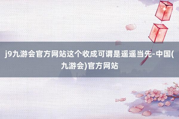 j9九游会官方网站这个收成可谓是遥遥当先-中国(九游会)官方网站