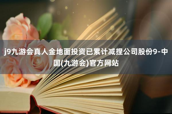 j9九游会真人金地面投资已累计减捏公司股份9-中国(九游会)官方网站