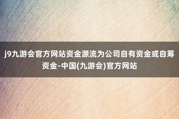 j9九游会官方网站资金源流为公司自有资金或自筹资金-中国(九游会)官方网站