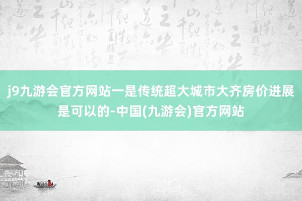 j9九游会官方网站一是传统超大城市大齐房价进展是可以的-中国(九游会)官方网站