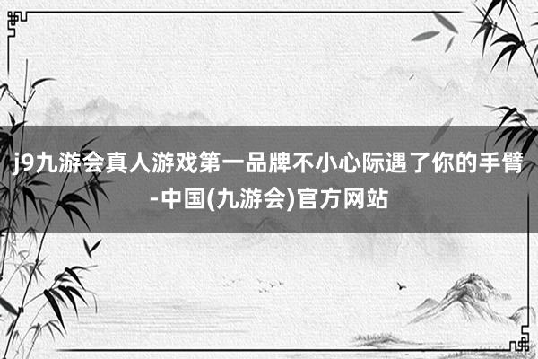 j9九游会真人游戏第一品牌不小心际遇了你的手臂-中国(九游会)官方网站