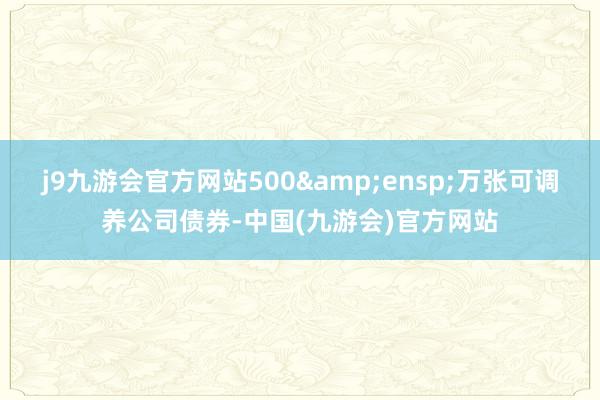 j9九游会官方网站500&ensp;万张可调养公司债券-中国(九游会)官方网站