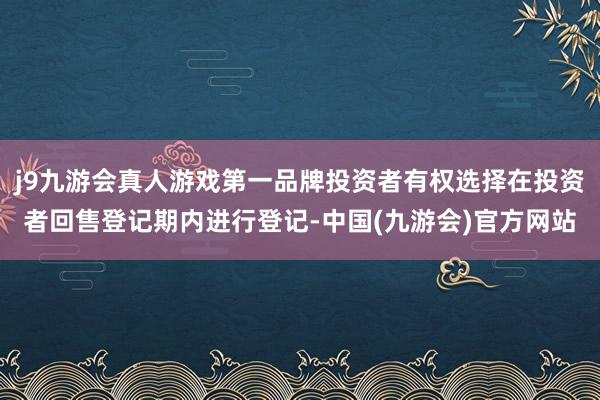 j9九游会真人游戏第一品牌投资者有权选择在投资者回售登记期内进行登记-中国(九游会)官方网站