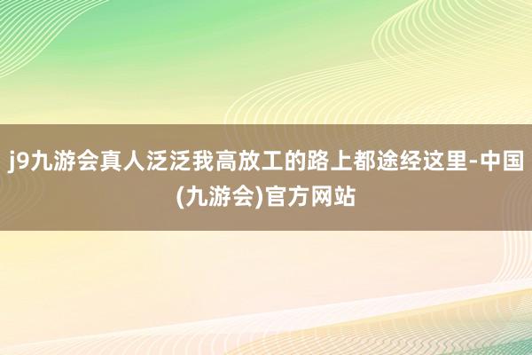 j9九游会真人泛泛我高放工的路上都途经这里-中国(九游会)官方网站