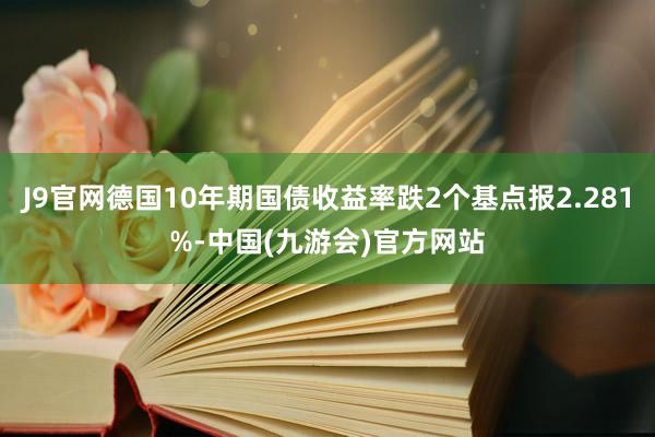 J9官网德国10年期国债收益率跌2个基点报2.281%-中国(九游会)官方网站