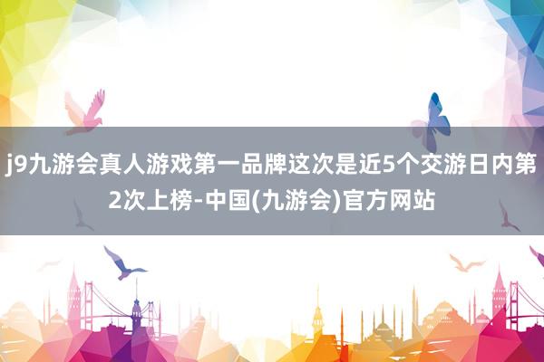 j9九游会真人游戏第一品牌这次是近5个交游日内第2次上榜-中国(九游会)官方网站