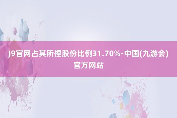 J9官网占其所捏股份比例31.70%-中国(九游会)官方网站