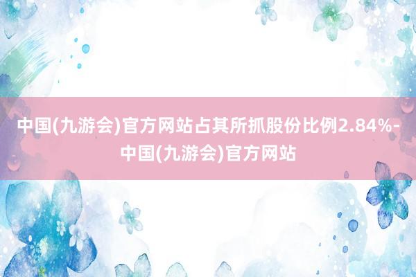 中国(九游会)官方网站占其所抓股份比例2.84%-中国(九游会)官方网站