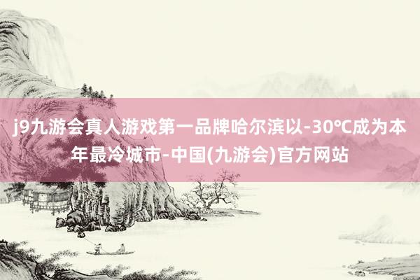 j9九游会真人游戏第一品牌哈尔滨以-30℃成为本年最冷城市-中国(九游会)官方网站