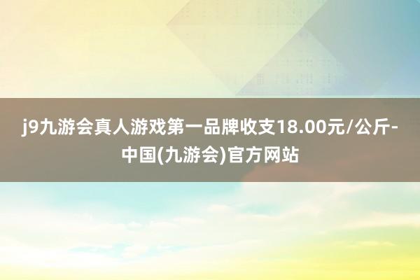 j9九游会真人游戏第一品牌收支18.00元/公斤-中国(九游会)官方网站