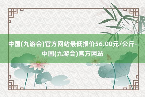 中国(九游会)官方网站最低报价56.00元/公斤-中国(九游会)官方网站