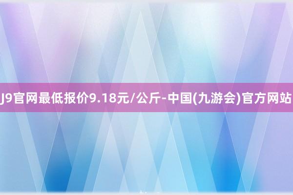 J9官网最低报价9.18元/公斤-中国(九游会)官方网站